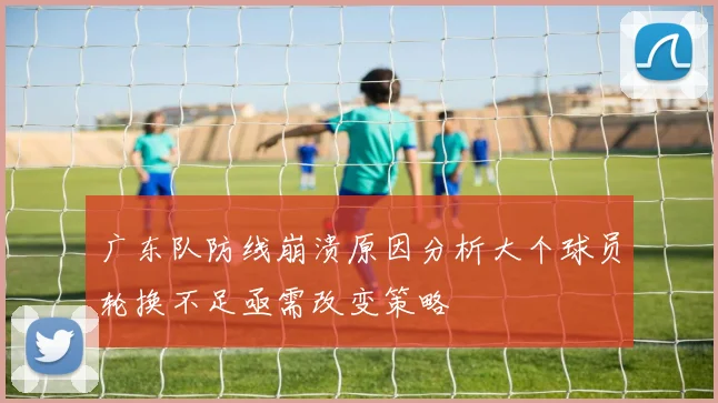广东队防线崩溃原因分析大个球员轮换不足亟需改变策略