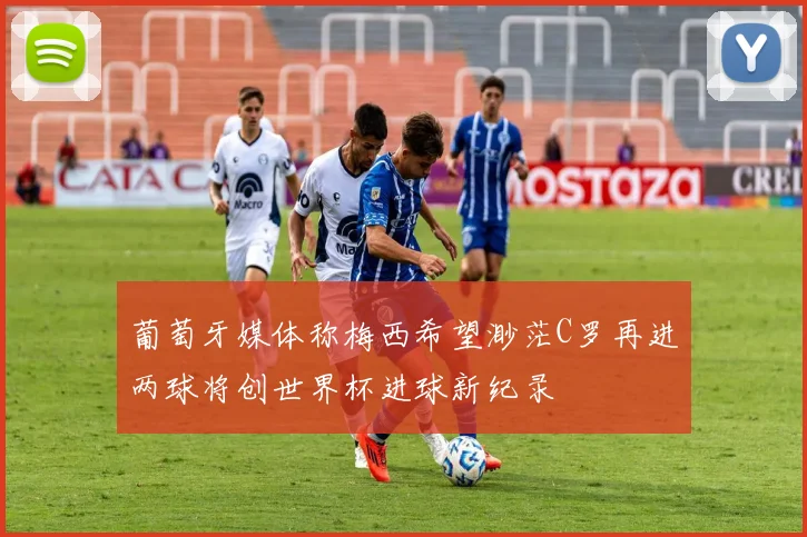 葡萄牙媒体称梅西希望渺茫C罗再进两球将创世界杯进球新纪录