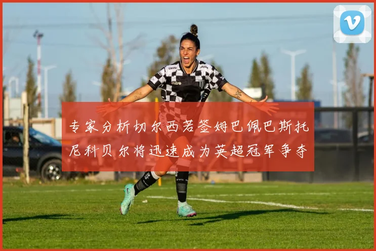 专家分析切尔西若签姆巴佩巴斯托尼科贝尔将迅速成为英超冠军争夺者
