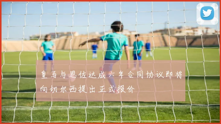 皇马与恩佐达成六年合同协议即将向切尔西提出正式报价