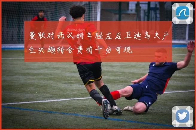 曼联对西汉姆年轻左后卫迪乌夫产生兴趣转会费将十分可观