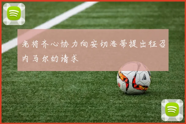 老将齐心协力向安切洛蒂提出征召内马尔的请求