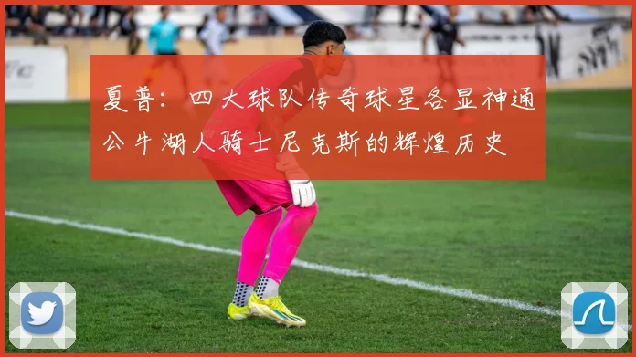 夏普：四大球队传奇球星各显神通公牛湖人骑士尼克斯的辉煌历史