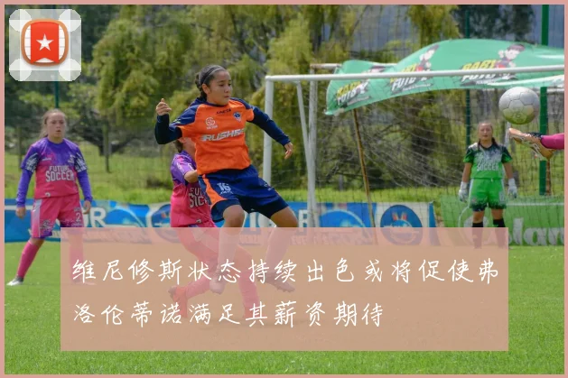 维尼修斯状态持续出色或将促使弗洛伦蒂诺满足其薪资期待