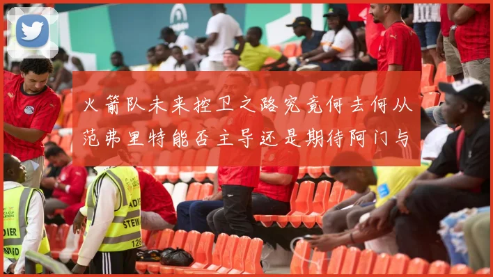 火箭队未来控卫之路究竟何去何从范弗里特能否主导还是期待阿门与谢泼德崛起