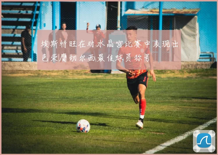 埃斯特旺在对水晶宫比赛中表现出色荣膺切尔西最佳球员称号