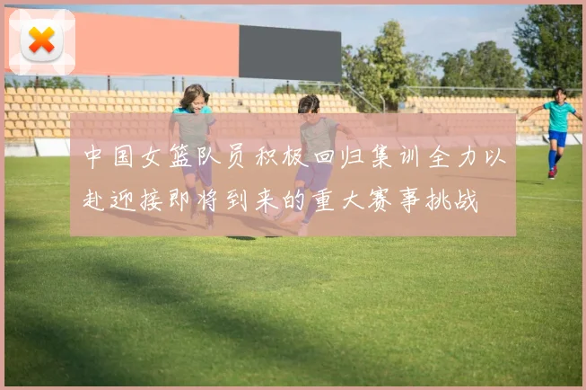 中国女篮队员积极回归集训全力以赴迎接即将到来的重大赛事挑战