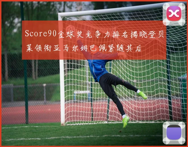 Score90金球奖竞争力排名揭晓登贝莱领衔亚马尔姆巴佩紧随其后