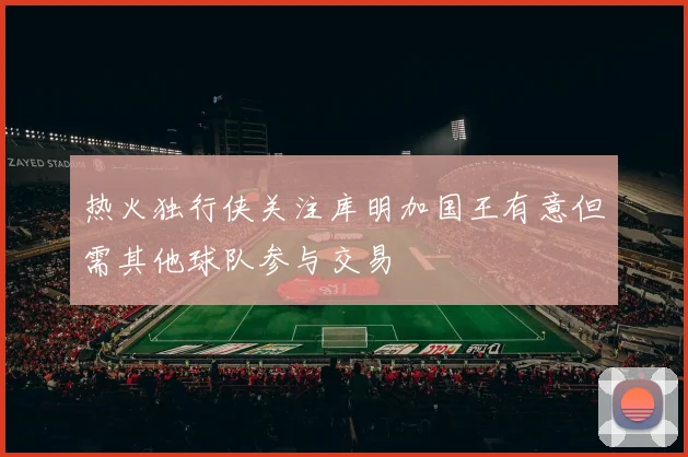 热火独行侠关注库明加国王有意但需其他球队参与交易