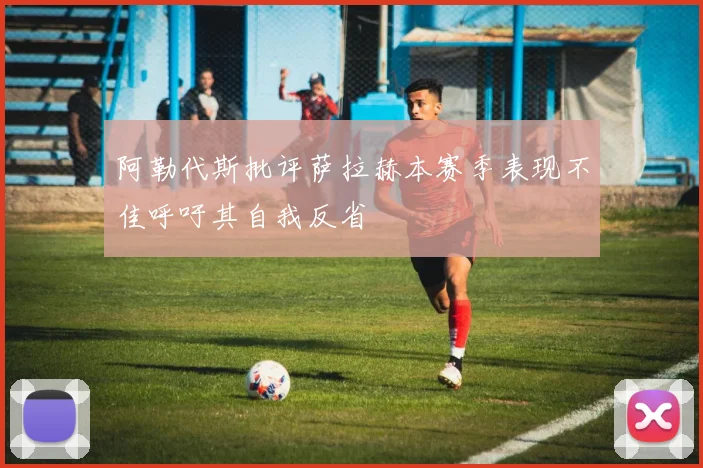 阿勒代斯批评萨拉赫本赛季表现不佳呼吁其自我反省