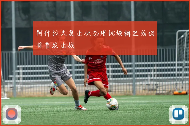 阿什拉夫复出状态堪忧埃梅里或仍将首发出战